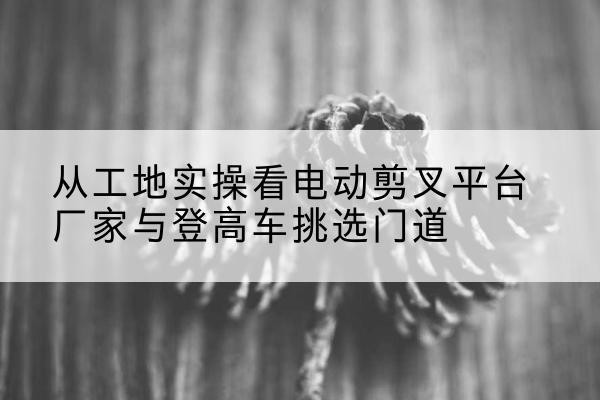 播州电动剪叉升降平台厂家-从工地实操看电动剪叉平台厂家与登高车挑选门道
