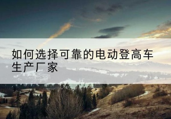播州电动登高车厂家-如何选择可靠的电动登高车生产厂家