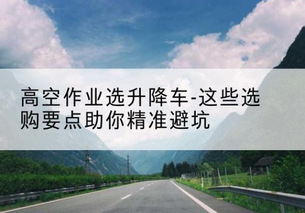 播州升降车厂家-高空作业选升降车-这些选购要点助你*避坑