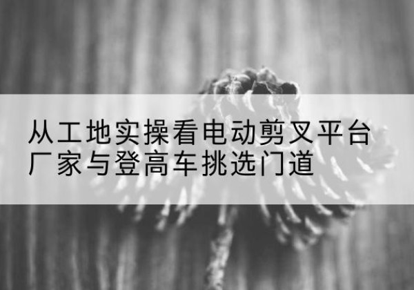 播州电动剪叉升降平台厂家-从工地实操看电动剪叉平台厂家与登高车挑选门道